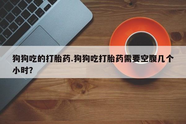 打胎药专卖微信米非司酮片联系方式狗狗吃的打胎药.狗狗吃打胎药需要空腹几个小时？