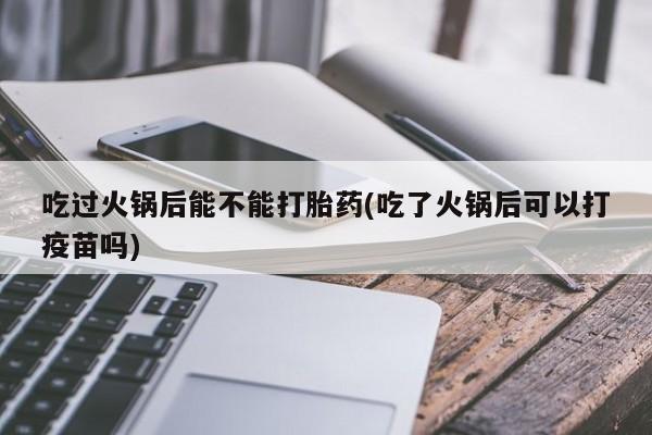 打胎药专卖微信米非司酮片联系方式吃过火锅后能不能打胎药(吃了火锅后可以打疫苗吗)