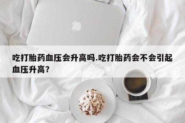 打胎药专卖微信米非司酮片联系方式吃打胎药血压会升高吗.吃打胎药会不会引起血压升高？