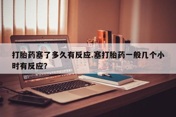打胎药专卖微信米非司酮片联系方式打胎药塞了多久有反应.塞打胎药一般几个小时有反应？