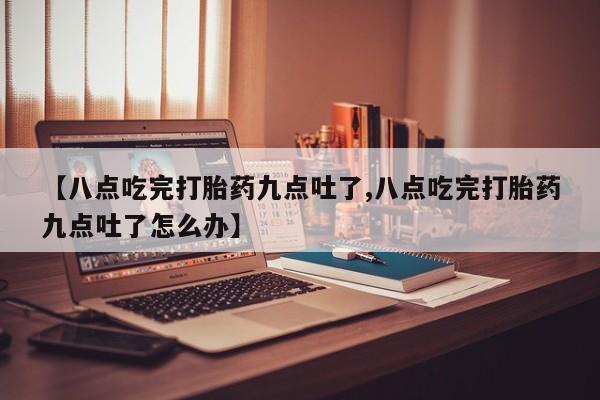 打胎药专卖微信米非司酮片联系方式【八点吃完打胎药九点吐了,八点吃完打胎药九点吐了怎么办】