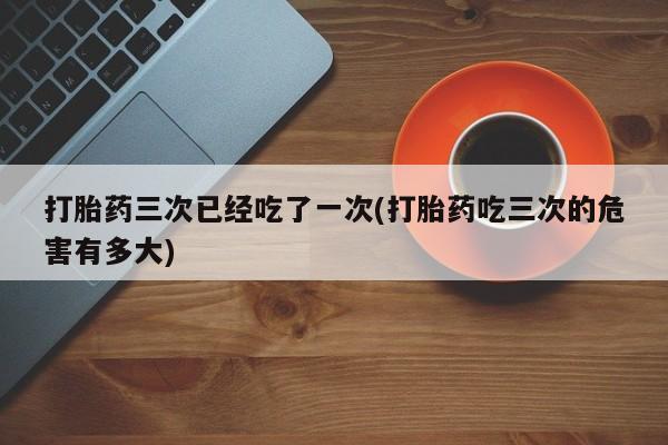 打胎药专卖微信米非司酮片联系方式打胎药三次已经吃了一次(打胎药吃三次的危害有多大)