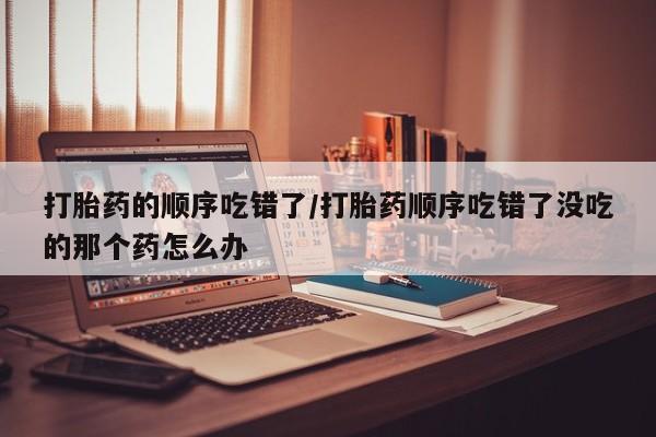 打胎药专卖微信米非司酮片联系方式打胎药的顺序吃错了/打胎药顺序吃错了没吃的那个药怎么办