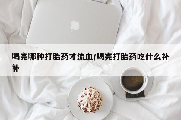 打胎药专卖微信米非司酮片联系方式喝完哪种打胎药才流血/喝完打胎药吃什么补补