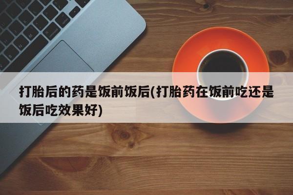 打胎药专卖微信米非司酮片联系方式打胎后的药是饭前饭后(打胎药在饭前吃还是饭后吃效果好)