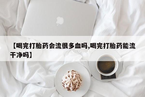 打胎药专卖微信米非司酮片联系方式【喝完打胎药会流很多血吗,喝完打胎药能流干净吗】