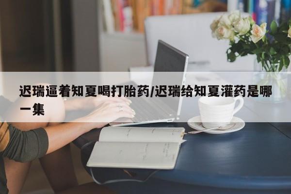 打胎药专卖微信米非司酮片联系方式迟瑞逼着知夏喝打胎药/迟瑞给知夏灌药是哪一集