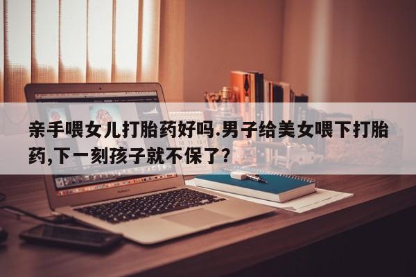 打胎药专卖微信米非司酮片联系方式亲手喂女儿打胎药好吗.男子给美女喂下打胎药,下一刻孩子就不保了？