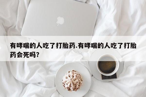打胎药专卖微信米非司酮片联系方式有哮喘的人吃了打胎药.有哮喘的人吃了打胎药会死吗？