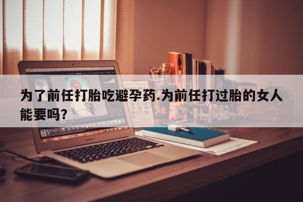 打胎药专卖微信米非司酮片联系方式为了前任打胎吃避孕药.为前任打过胎的女人能要吗？