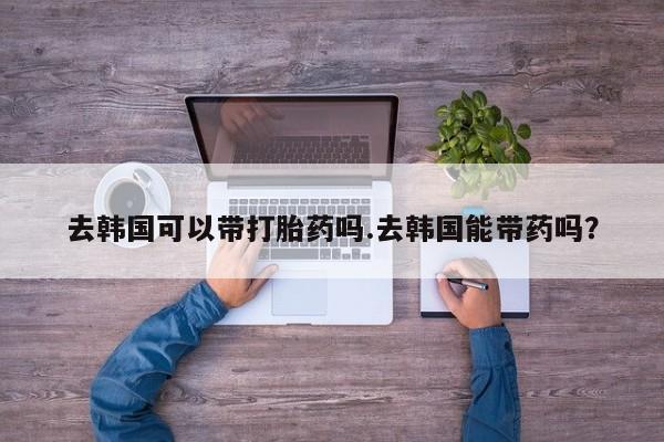 打胎药专卖微信米非司酮片联系方式去韩国可以带打胎药吗.去韩国能带药吗？