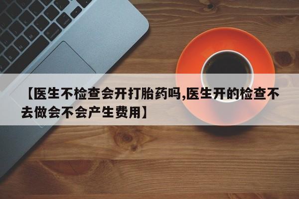 打胎药专卖微信米非司酮片联系方式【医生不检查会开打胎药吗,医生开的检查不去做会不会产生费用】