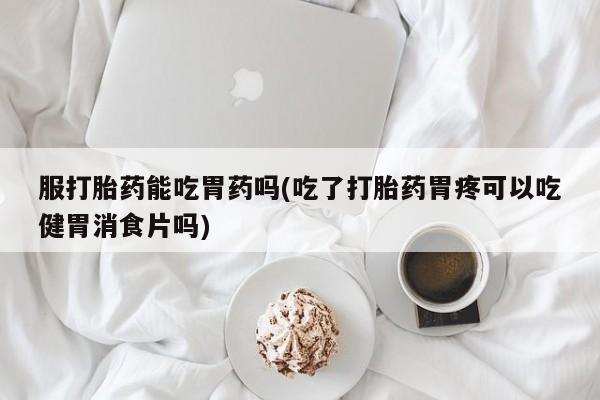 打胎药专卖微信米非司酮片联系方式服打胎药能吃胃药吗(吃了打胎药胃疼可以吃健胃消食片吗)
