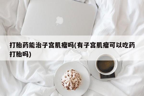 打胎药专卖微信米非司酮片联系方式打胎药能治子宫肌瘤吗(有子宫肌瘤可以吃药打胎吗)