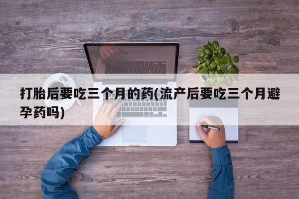 打胎药专卖微信米非司酮片联系方式打胎后要吃三个月的药(流产后要吃三个月避孕药吗)