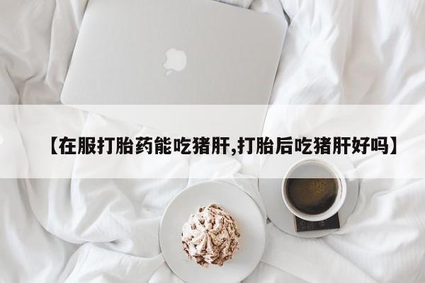打胎药专卖微信米非司酮片联系方式【在服打胎药能吃猪肝,打胎后吃猪肝好吗】