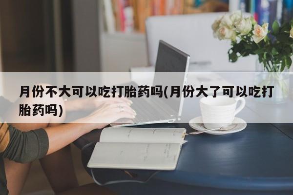 打胎药专卖微信米非司酮片联系方式月份不大可以吃打胎药吗(月份大了可以吃打胎药吗)