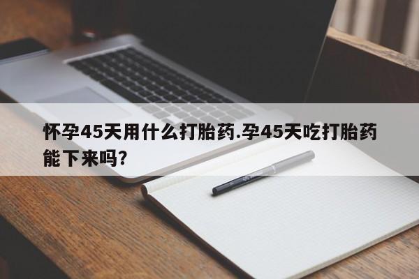 打胎药专卖微信米非司酮片联系方式怀孕45天用什么打胎药.孕45天吃打胎药能下来吗？